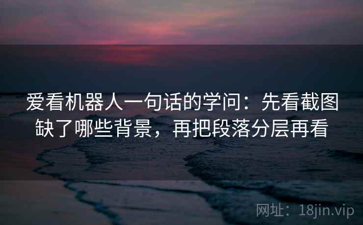 爱看机器人一句话的学问：先看截图缺了哪些背景，再把段落分层再看