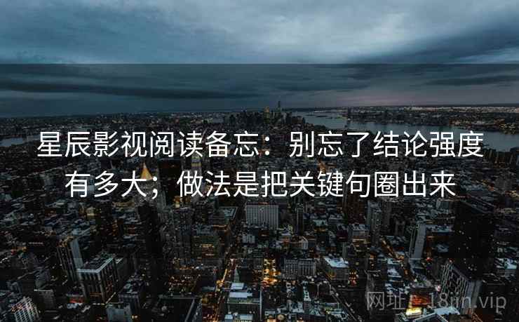 星辰影视阅读备忘：别忘了结论强度有多大；做法是把关键句圈出来