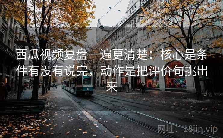 西瓜视频复盘一遍更清楚：核心是条件有没有说完，动作是把评价句挑出来