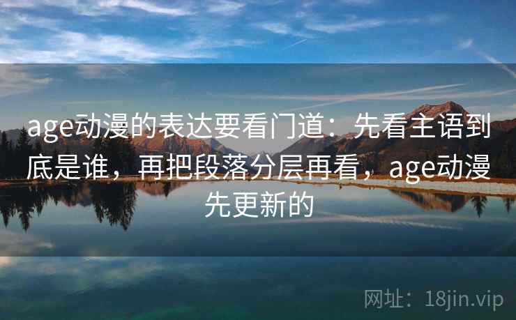 age动漫的表达要看门道：先看主语到底是谁，再把段落分层再看，age动漫先更新的