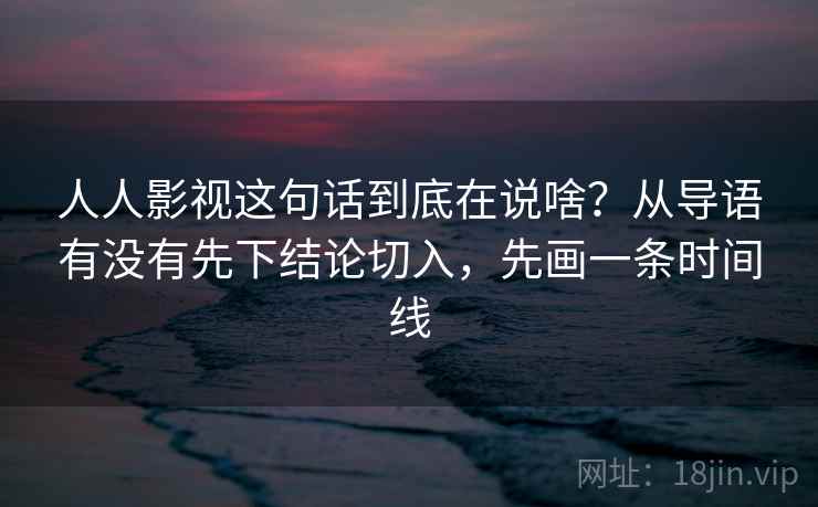 人人影视这句话到底在说啥？从导语有没有先下结论切入，先画一条时间线