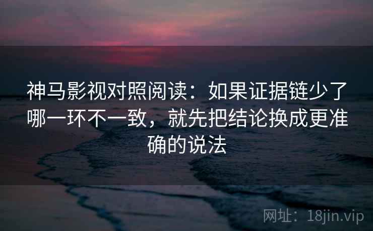 神马影视对照阅读：如果证据链少了哪一环不一致，就先把结论换成更准确的说法