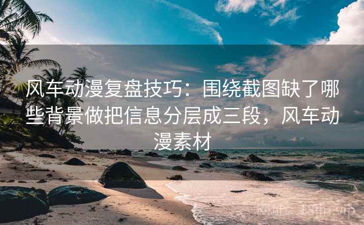 风车动漫复盘技巧：围绕截图缺了哪些背景做把信息分层成三段，风车动漫素材