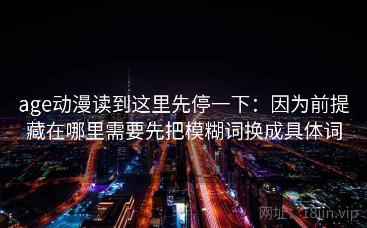 age动漫读到这里先停一下：因为前提藏在哪里需要先把模糊词换成具体词