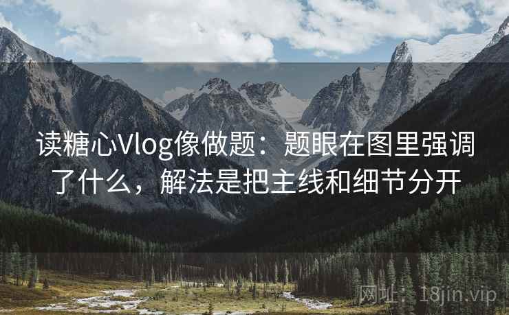 读糖心Vlog像做题：题眼在图里强调了什么，解法是把主线和细节分开