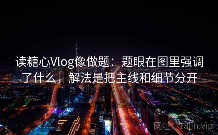 读糖心Vlog像做题：题眼在图里强调了什么，解法是把主线和细节分开