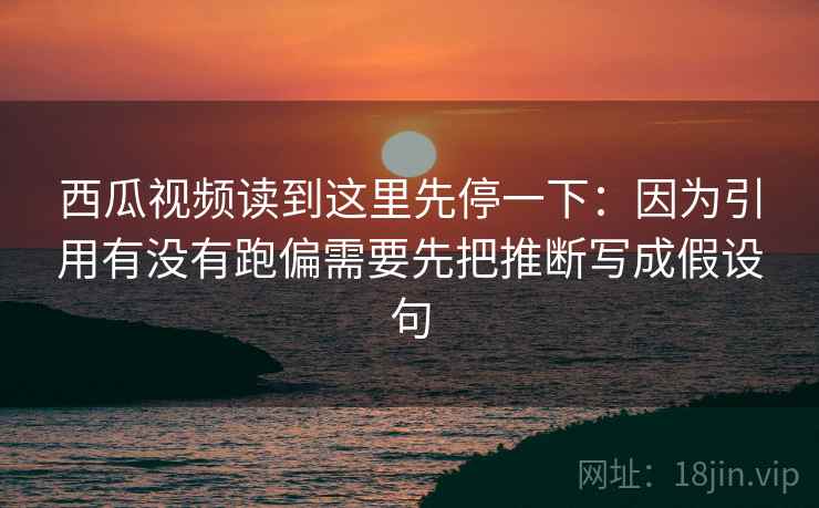 西瓜视频读到这里先停一下：因为引用有没有跑偏需要先把推断写成假设句