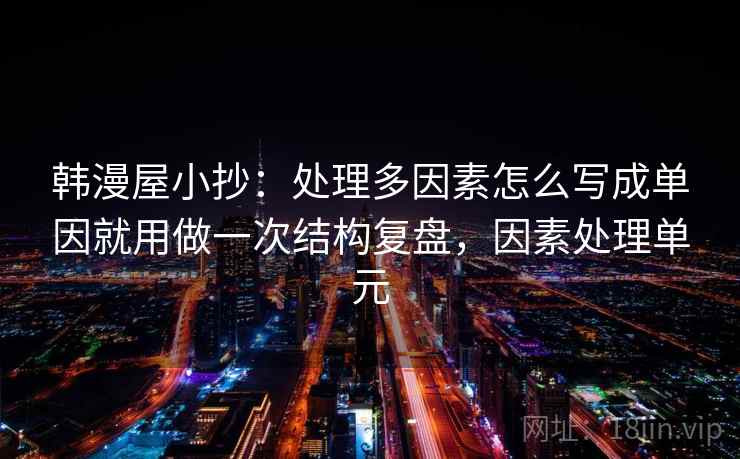 韩漫屋小抄:处理多因素怎么写成单因就用做一次结构复盘,因素处理单元 韩漫屋小抄:处理多因素怎么写成单因就用做一次结构复盘,因素处理单元