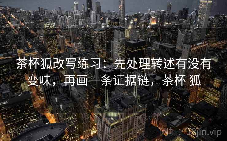 茶杯狐改写练习：先处理转述有没有变味，再画一条证据链，茶杯 狐